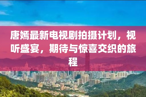 唐嫣最新電視劇拍攝計劃，視聽盛宴，期待與驚喜交織的旅程
