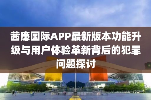 茜廉國(guó)際APP最新版本功能升級(jí)與用戶體驗(yàn)革新背后的犯罪問(wèn)題探討