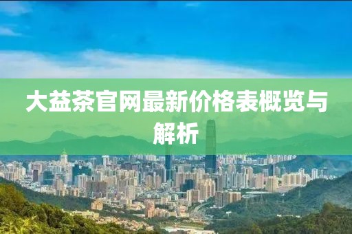 大益茶官網(wǎng)最新價(jià)格表概覽與解析