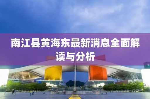 南江縣黃海東最新消息全面解讀與分析