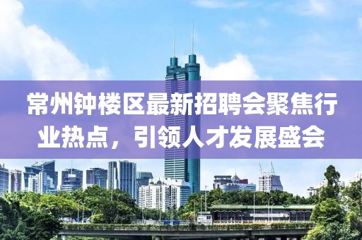 常州鐘樓區(qū)最新招聘會(huì)聚焦行業(yè)熱點(diǎn)，引領(lǐng)人才發(fā)展盛會(huì)