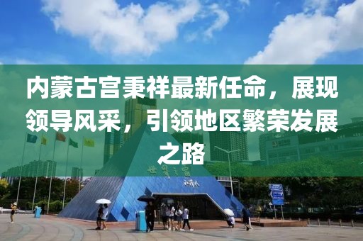 內(nèi)蒙古宮秉祥最新任命，展現(xiàn)領(lǐng)導(dǎo)風(fēng)采，引領(lǐng)地區(qū)繁榮發(fā)展之路