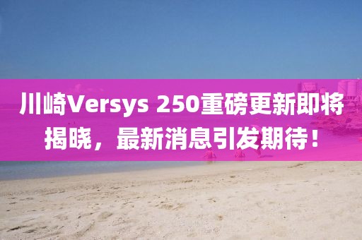 川崎Versys 250重磅更新即將揭曉，最新消息引發(fā)期待！