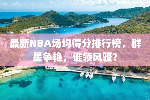 最新NBA場均得分排行榜，群星爭艷，誰領(lǐng)風(fēng)騷？