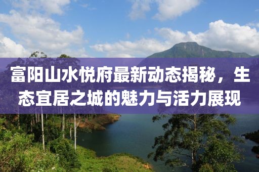 富陽山水悅府最新動(dòng)態(tài)揭秘，生態(tài)宜居之城的魅力與活力展現(xiàn)