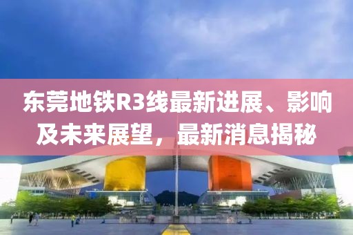 東莞地鐵R3線最新進(jìn)展、影響及未來展望，最新消息揭秘