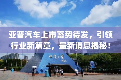 亞普汽車(chē)上市蓄勢(shì)待發(fā)，引領(lǐng)行業(yè)新篇章，最新消息揭秘！