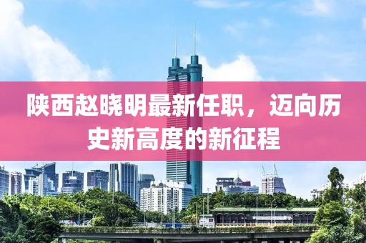 陜西趙曉明最新任職，邁向歷史新高度的新征程