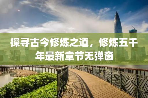 探尋古今修煉之道，修煉五千年最新章節(jié)無彈窗