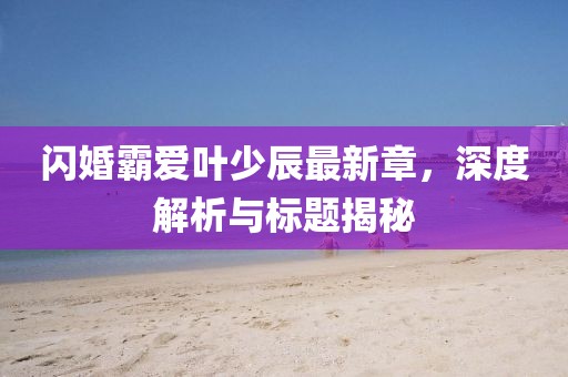 閃婚霸愛葉少辰最新章，深度解析與標(biāo)題揭秘