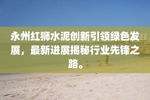 永州紅獅水泥創(chuàng)新引領(lǐng)綠色發(fā)展，最新進(jìn)展揭秘行業(yè)先鋒之路。