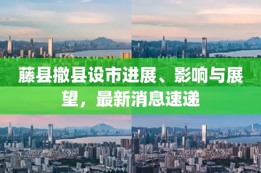 藤縣撤縣設(shè)市進(jìn)展、影響與展望，最新消息速遞