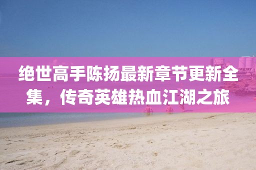 絕世高手陳揚(yáng)最新章節(jié)更新全集，傳奇英雄熱血江湖之旅