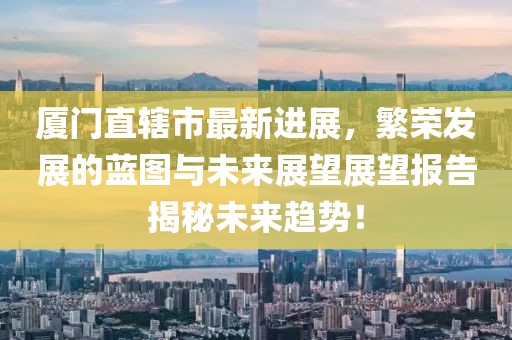 廈門直轄市最新進(jìn)展，繁榮發(fā)展的藍(lán)圖與未來(lái)展望展望報(bào)告揭秘未來(lái)趨勢(shì)！