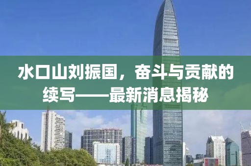 水口山劉振國，奮斗與貢獻的續(xù)寫——最新消息揭秘