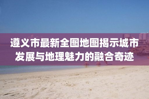 遵義市最新全圖地圖揭示城市發(fā)展與地理魅力的融合奇跡