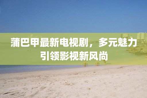 蒲巴甲最新電視劇，多元魅力引領(lǐng)影視新風(fēng)尚
