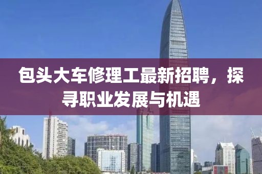 包頭大車修理工最新招聘，探尋職業(yè)發(fā)展與機(jī)遇