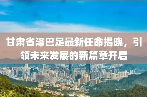 甘肅省澤巴足最新任命揭曉，引領(lǐng)未來發(fā)展的新篇章開啟
