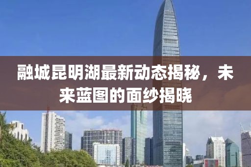 融城昆明湖最新動態(tài)揭秘，未來藍圖的面紗揭曉