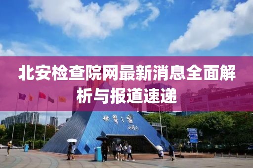 北安檢查院網最新消息全面解析與報道速遞
