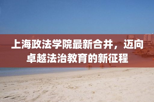上海政法學院最新合并，邁向卓越法治教育的新征程