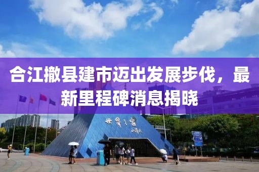 合江撤縣建市邁出發(fā)展步伐，最新里程碑消息揭曉