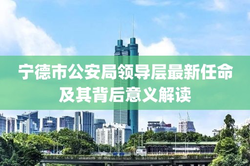 寧德市公安局領(lǐng)導(dǎo)層最新任命及其背后意義解讀