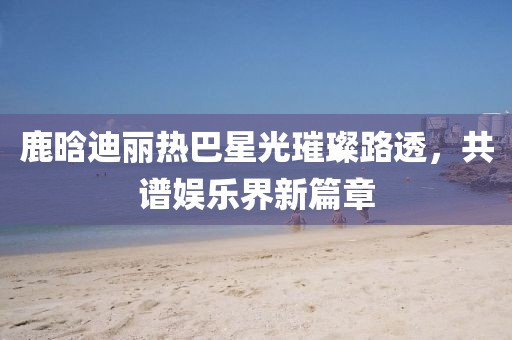 鹿晗迪麗熱巴星光璀璨路透，共譜娛樂界新篇章