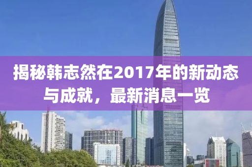 揭秘韓志然在2017年的新動態(tài)與成就，最新消息一覽