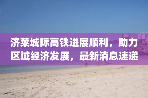 濟萊城際高鐵進展順利，助力區(qū)域經(jīng)濟發(fā)展，最新消息速遞