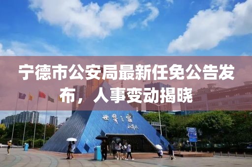 寧德市公安局最新任免公告發(fā)布，人事變動揭曉