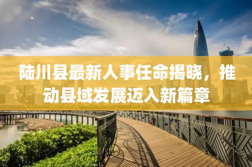 陸川縣最新人事任命揭曉，推動縣域發(fā)展邁入新篇章