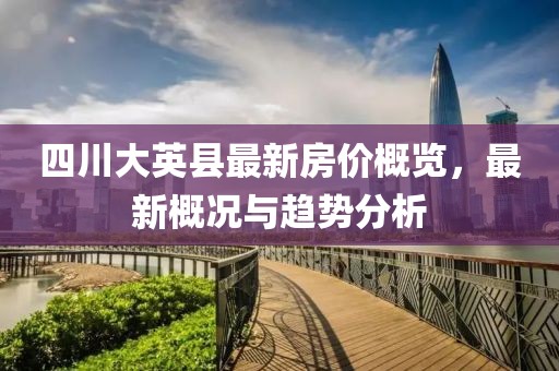 四川大英縣最新房價(jià)概覽，最新概況與趨勢(shì)分析