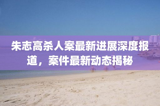 朱志高殺人案最新進(jìn)展深度報(bào)道，案件最新動(dòng)態(tài)揭秘