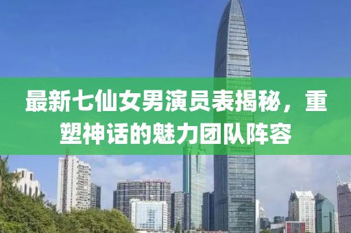 最新七仙女男演員表揭秘，重塑神話的魅力團(tuán)隊(duì)陣容