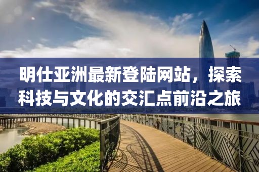 明仕亞洲最新登陸網(wǎng)站，探索科技與文化的交匯點前沿之旅