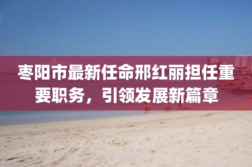 棗陽市最新任命邢紅麗擔(dān)任重要職務(wù)，引領(lǐng)發(fā)展新篇章