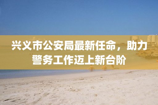 興義市公安局最新任命，助力警務(wù)工作邁上新臺階