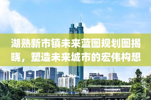 湖熟新市鎮(zhèn)未來藍圖規(guī)劃圖揭曉，塑造未來城市的宏偉構想