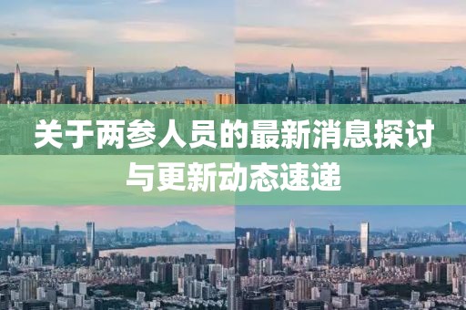 關(guān)于兩參人員的最新消息探討與更新動(dòng)態(tài)速遞