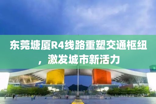 東莞塘廈R4線路重塑交通樞紐，激發(fā)城市新活力