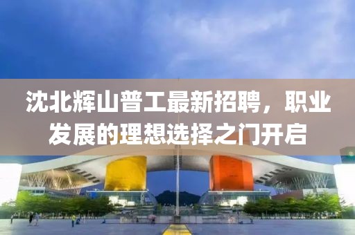 沈北輝山普工最新招聘，職業(yè)發(fā)展的理想選擇之門開啟