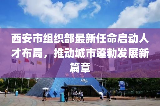 西安市組織部最新任命啟動(dòng)人才布局，推動(dòng)城市蓬勃發(fā)展新篇章