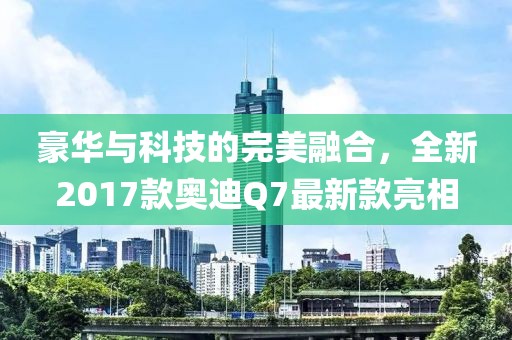 豪華與科技的完美融合，全新2017款奧迪Q7最新款亮相