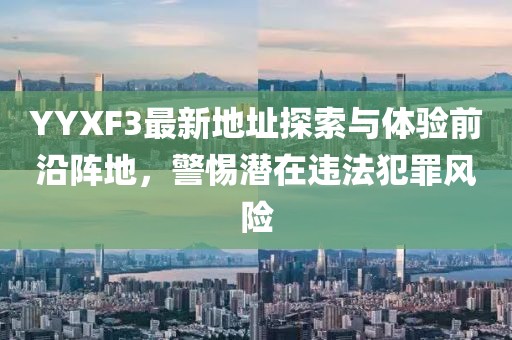 YYXF3最新地址探索與體驗前沿陣地，警惕潛在違法犯罪風(fēng)險
