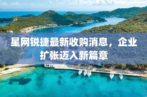 星網(wǎng)銳捷最新收購消息，企業(yè)擴張邁入新篇章