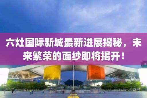 六灶國際新城最新進展揭秘，未來繁榮的面紗即將揭開！