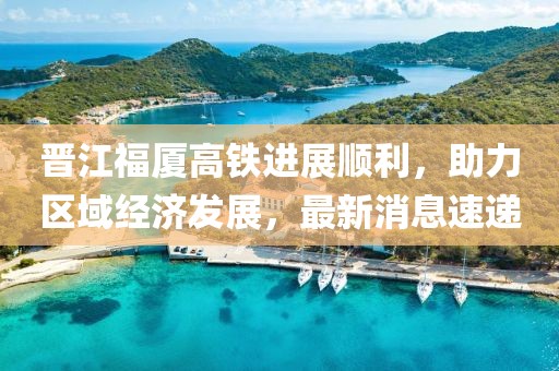 晉江福廈高鐵進(jìn)展順利，助力區(qū)域經(jīng)濟(jì)發(fā)展，最新消息速遞