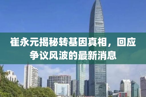 崔永元揭秘轉(zhuǎn)基因真相，回應(yīng)爭議風(fēng)波的最新消息